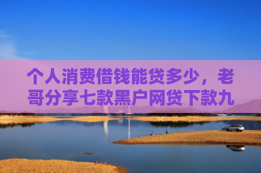 个人消费借钱能贷多少，老哥分享七款黑户网贷下款九万