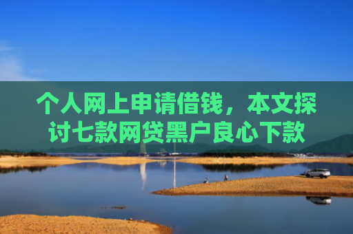 个人网上申请借钱，本文探讨七款网贷黑户良心下款