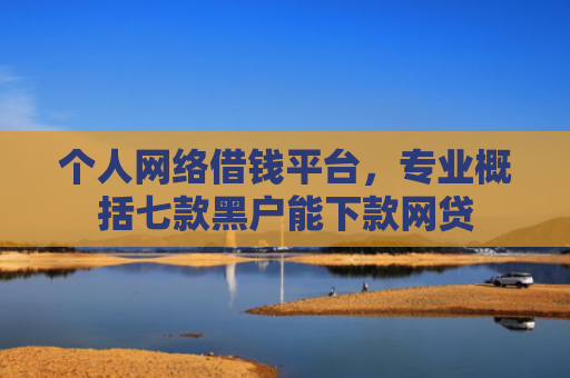 个人网络借钱平台，专业概括七款黑户能下款网贷