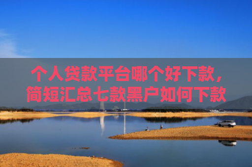 个人贷款平台哪个好下款，简短汇总七款黑户如何下款网贷