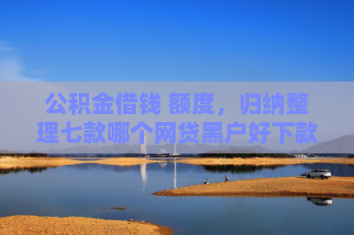 公积金借钱 额度，归纳整理七款哪个网贷黑户好下款