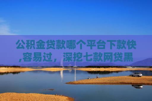 公积金贷款哪个平台下款快,容易过，深挖七款网贷黑户哪里还能下款
