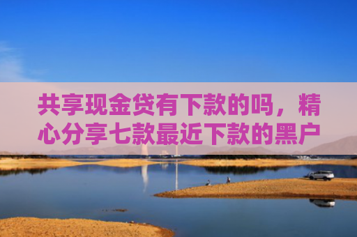 共享现金贷有下款的吗，精心分享七款最近下款的黑户网贷