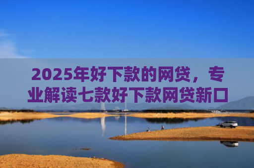 2025年好下款的网贷，专业解读七款好下款网贷新口子