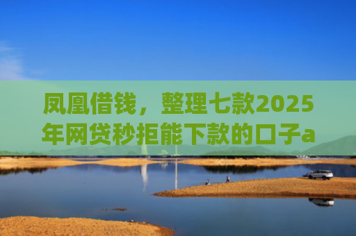 凤凰借钱，整理七款2025年网贷秒拒能下款的口子app
