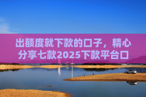 出额度就下款的口子，精心分享七款2025下款平台口子