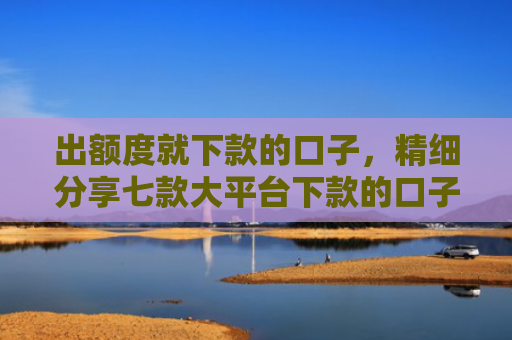 出额度就下款的口子，精细分享七款大平台下款的口子