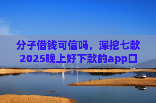 分子借钱可信吗，深挖七款2025晚上好下款的app口子