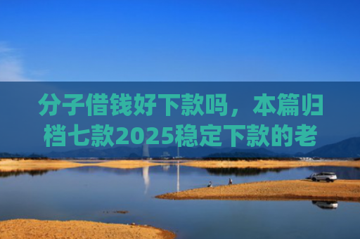 分子借钱好下款吗，本篇归档七款2025稳定下款的老口子app