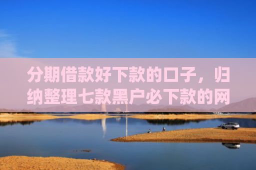 分期借款好下款的口子，归纳整理七款黑户必下款的网贷口子app