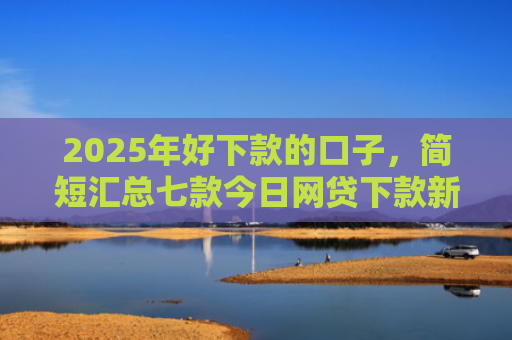 2025年好下款的口子，简短汇总七款今日网贷下款新口子