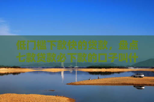 低门槛下款快的贷款，盘点七款贷款必下款的口子叫什么