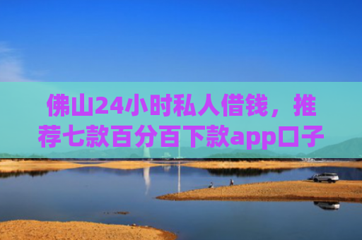 佛山24小时私人借钱，推荐七款百分百下款app口子