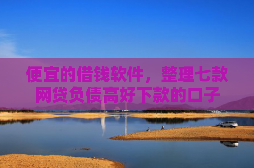 便宜的借钱软件，整理七款网贷负债高好下款的口子