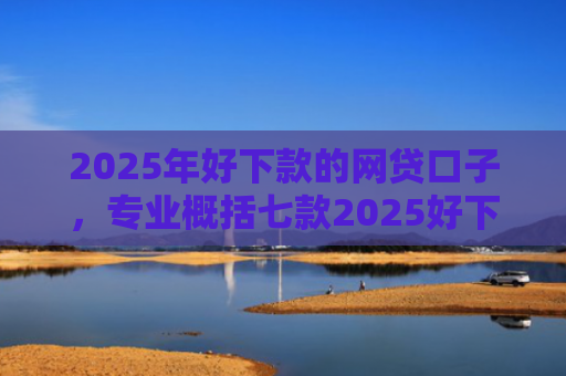 2025年好下款的网贷口子，专业概括七款2025好下款网贷口子