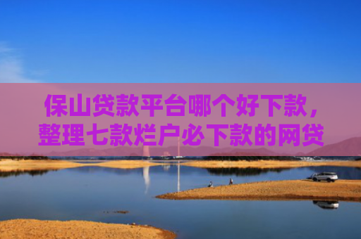 保山贷款平台哪个好下款，整理七款烂户必下款的网贷口子