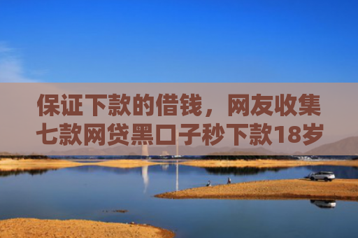 保证下款的借钱，网友收集七款网贷黑口子秒下款18岁