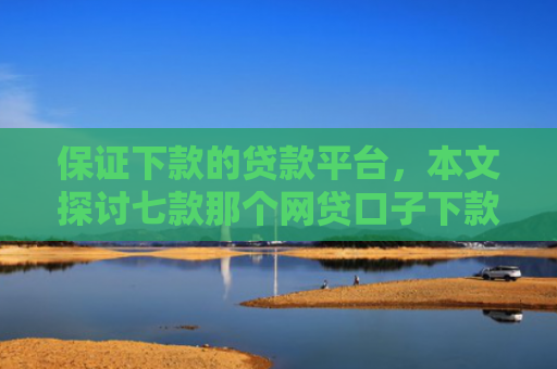 保证下款的贷款平台，本文探讨七款那个网贷口子下款额度大