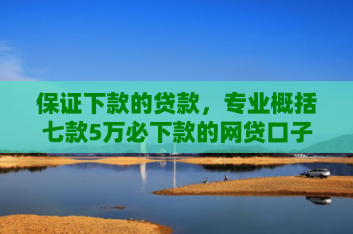 保证下款的贷款，专业概括七款5万必下款的网贷口子
