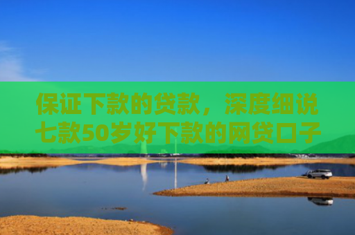 保证下款的贷款，深度细说七款50岁好下款的网贷口子