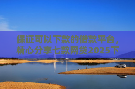 保证可以下款的借款平台，精心分享七款网贷2025下款的口子