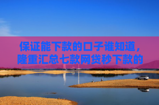保证能下款的口子谁知道，隆重汇总七款网贷秒下款的口子有哪些