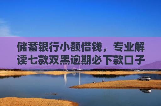 储蓄银行小额借钱，专业解读七款双黑逾期必下款口子平台