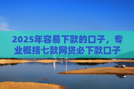 2025年容易下款的口子，专业概括七款网贷必下款口子2025