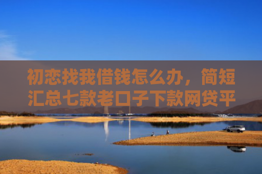 初恋找我借钱怎么办，简短汇总七款老口子下款网贷平台