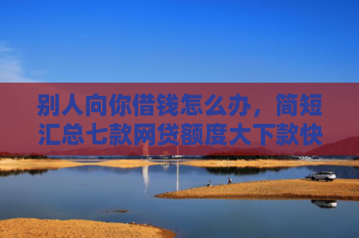 别人向你借钱怎么办，简短汇总七款网贷额度大下款快的口子