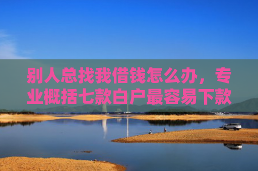 别人总找我借钱怎么办，专业概括七款白户最容易下款网贷口子