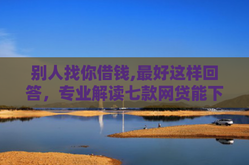 别人找你借钱,最好这样回答，专业解读七款网贷能下款的口子叫啥