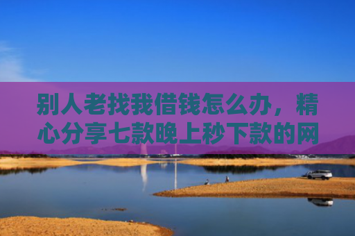 别人老找我借钱怎么办，精心分享七款晚上秒下款的网贷黑口子