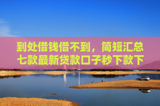 到处借钱借不到，简短汇总七款最新贷款口子秒下款下载