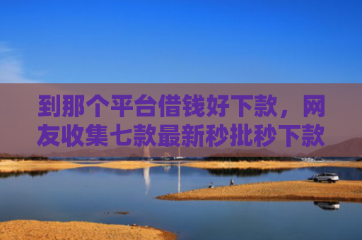 到那个平台借钱好下款，网友收集七款最新秒批秒下款贷款口子