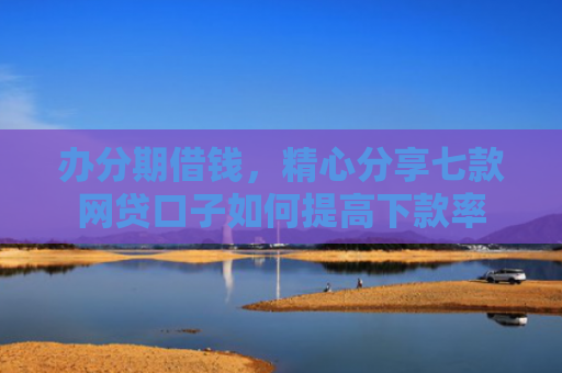 办分期借钱，精心分享七款网贷口子如何提高下款率