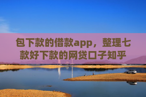 包下款的借款app，整理七款好下款的网贷口子知乎