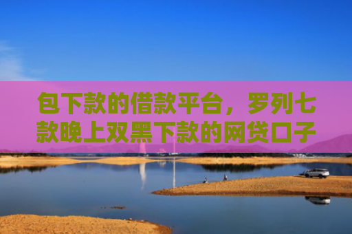 包下款的借款平台，罗列七款晚上双黑下款的网贷口子