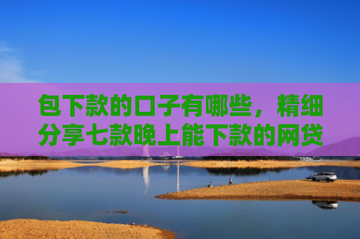 包下款的口子有哪些，精细分享七款晚上能下款的网贷口子2025