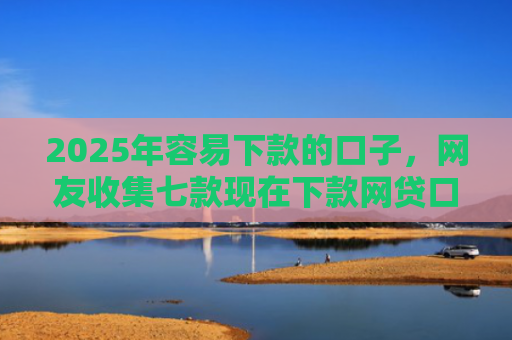 2025年容易下款的口子，网友收集七款现在下款网贷口子