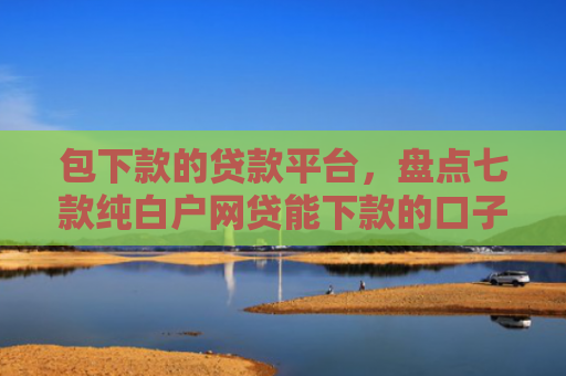 包下款的贷款平台，盘点七款纯白户网贷能下款的口子