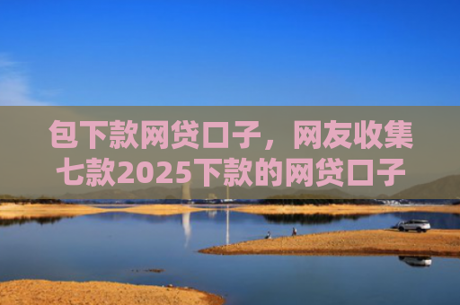 包下款网贷口子，网友收集七款2025下款的网贷口子