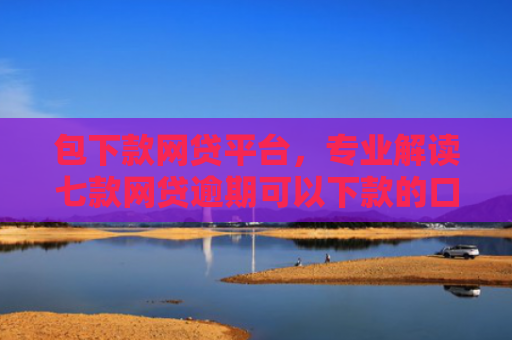 包下款网贷平台，专业解读七款网贷逾期可以下款的口子