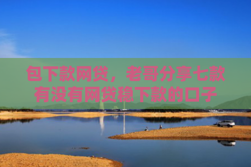 包下款网贷，老哥分享七款有没有网贷稳下款的口子