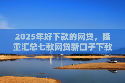 2025年好下款的网贷，隆重汇总七款网贷新口子下款容易