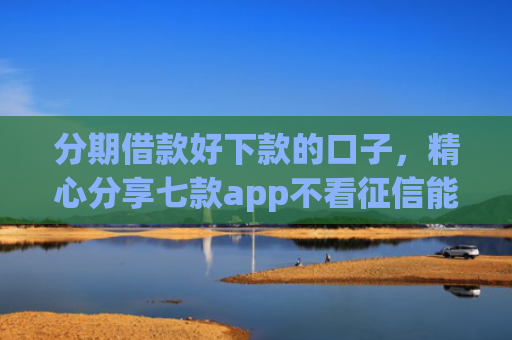 分期借款好下款的口子，精心分享七款app不看征信能下款的口子