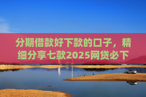 分期借款好下款的口子，精细分享七款2025网贷必下款的口子app