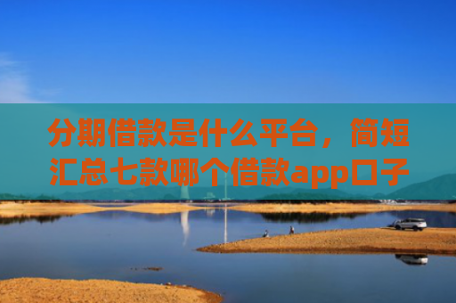 分期借款是什么平台，简短汇总七款哪个借款app口子比较好下款