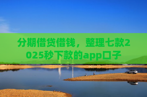 分期借贷借钱，整理七款2025秒下款的app口子