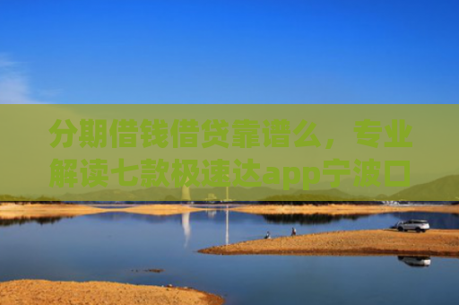 分期借钱借贷靠谱么，专业解读七款极速达app宁波口子有下款吗